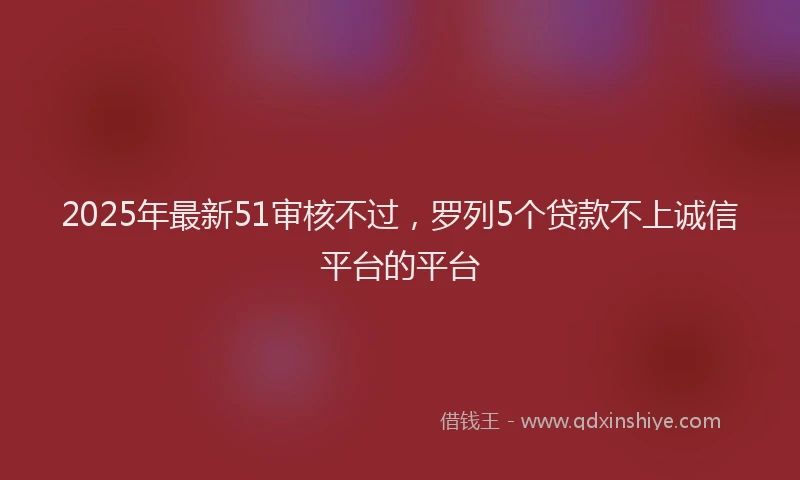 2025年最新51审核不过，罗列5个贷款不上诚信平台的平台