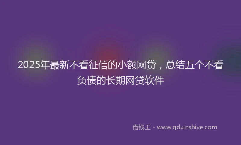2025年最新不看征信的小额网贷，总结五个不看负债的长期网贷软件