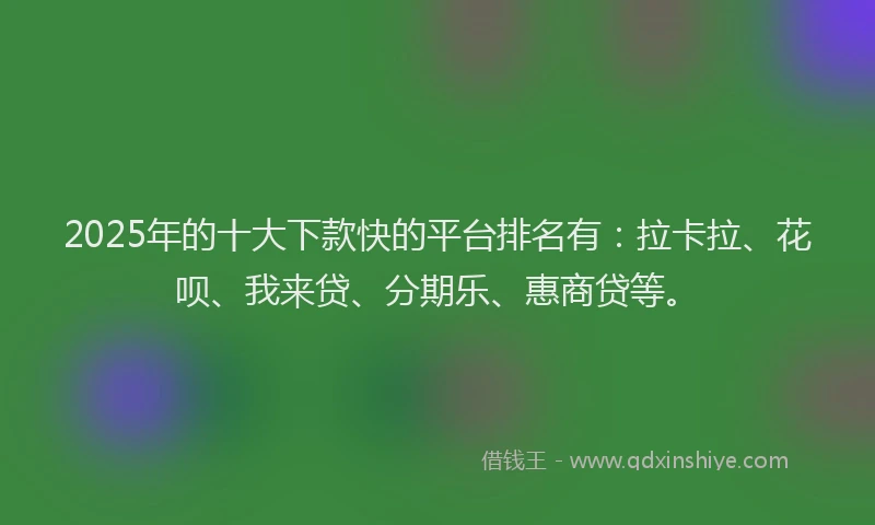 2025年的十大下款快的平台排名有：拉卡拉、花呗、我来贷、分期乐、惠商贷等。