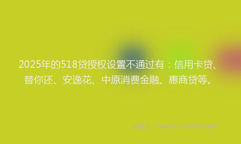 2025年的518贷授权设置不通过有：信用卡贷、替你还、安逸花、中原消费金融、惠商贷等。