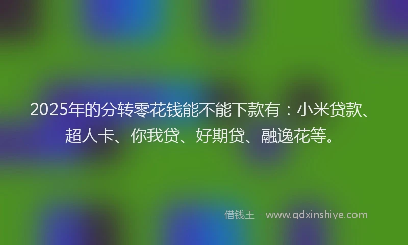 2025年的分转零花钱能不能下款有：小米贷款、超人卡、你我贷、好期贷、融逸花等。