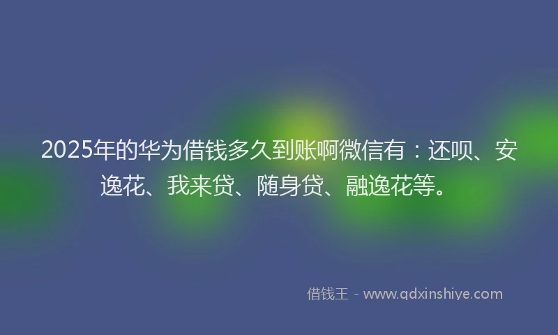 2025年的华为借钱多久到账啊微信有：还呗、安逸花、我来贷、随身贷、融逸花等。