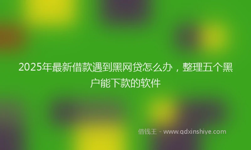 2025年最新借款遇到黑网贷怎么办，整理五个黑户能下款的软件