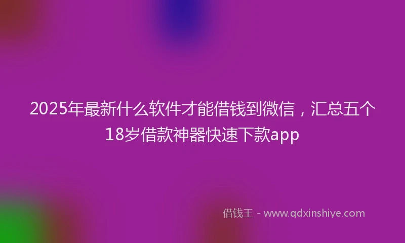 2025年最新什么软件才能借钱到微信，汇总五个18岁借款神器快速下款app