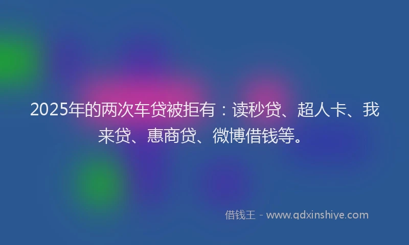 2025年的两次车贷被拒有：读秒贷、超人卡、我来贷、惠商贷、微博借钱等。