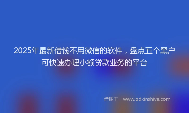 2025年最新借钱不用微信的软件，盘点五个黑户可快速办理小额贷款业务的平台
