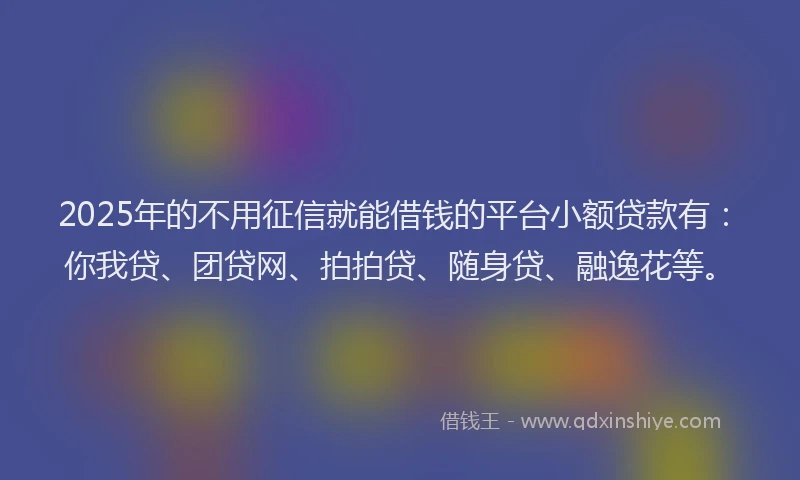 2025年的不用征信就能借钱的平台小额贷款有：你我贷、团贷网、拍拍贷、随身贷、融逸花等。