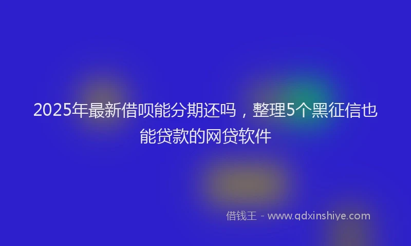 2025年最新借呗能分期还吗，整理5个黑征信也能贷款的网贷软件