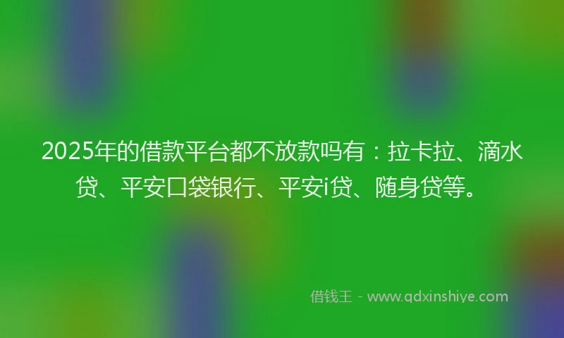 2025年的借款平台都不放款吗有：拉卡拉、滴水贷、平安口袋银行、平安i贷、随身贷等。