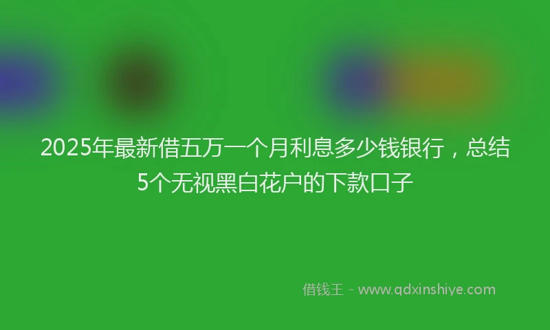 2025年最新借五万一个月利息多少钱银行，总结5个无视黑白花户的下款口子
