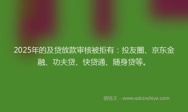 2025年的及贷放款审核被拒有：投友圈、京东金融、功夫贷、快贷通、随身贷等。
