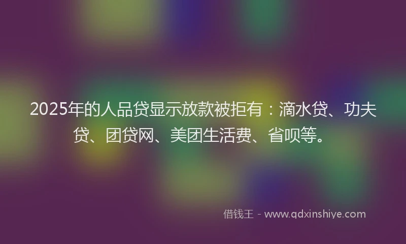 2025年的人品贷显示放款被拒有：滴水贷、功夫贷、团贷网、美团生活费、省呗等。