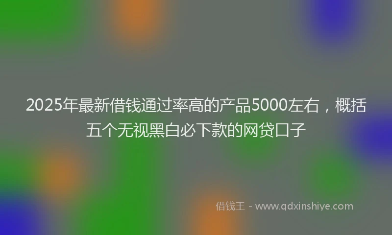 2025年最新借钱通过率高的产品5000左右，概括五个无视黑白必下款的网贷口子