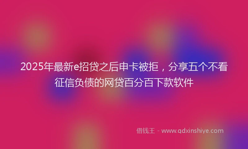2025年最新e招贷之后申卡被拒，分享五个不看征信负债的网贷百分百下款软件