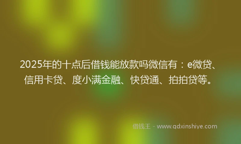 2025年的十点后借钱能放款吗微信有：e微贷、信用卡贷、度小满金融、快贷通、拍拍贷等。
