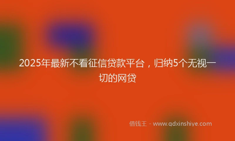 2025年最新不看征信贷款平台，归纳5个无视一切的网贷