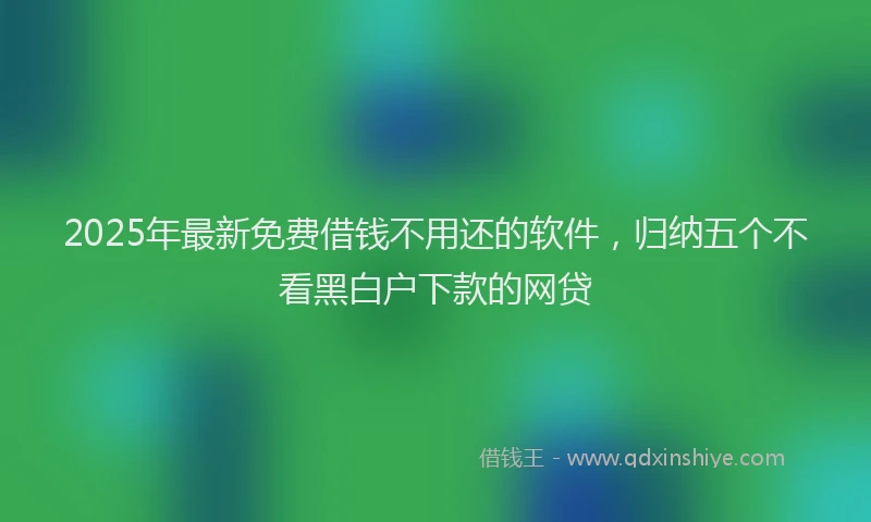 2025年最新免费借钱不用还的软件，归纳五个不看黑白户下款的网贷