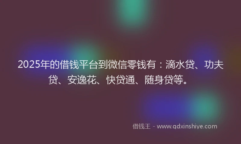 2025年的借钱平台到微信零钱有：滴水贷、功夫贷、安逸花、快贷通、随身贷等。