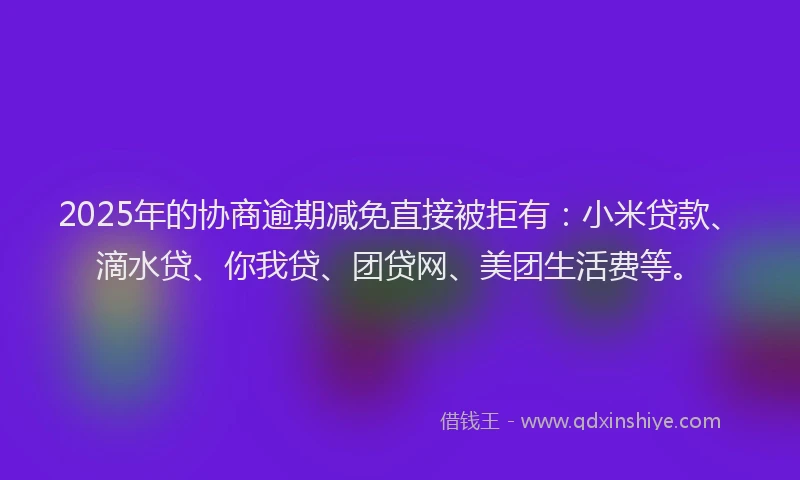 2025年的协商逾期减免直接被拒有：小米贷款、滴水贷、你我贷、团贷网、美团生活费等。