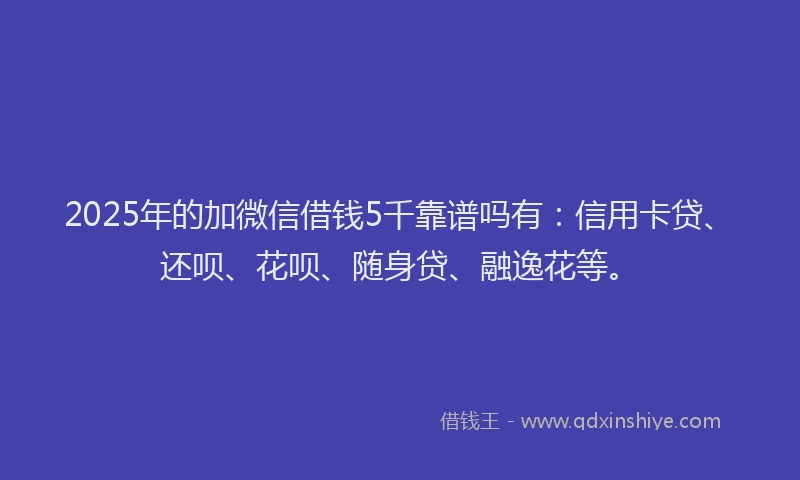 2025年的加微信借钱5千靠谱吗有：信用卡贷、还呗、花呗、随身贷、融逸花等。