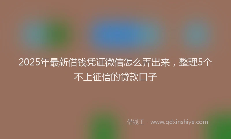 2025年最新借钱凭证微信怎么弄出来，整理5个不上征信的贷款口子