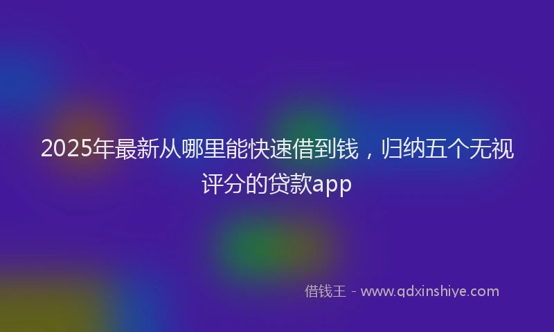 2025年最新从哪里能快速借到钱，归纳五个无视评分的贷款app