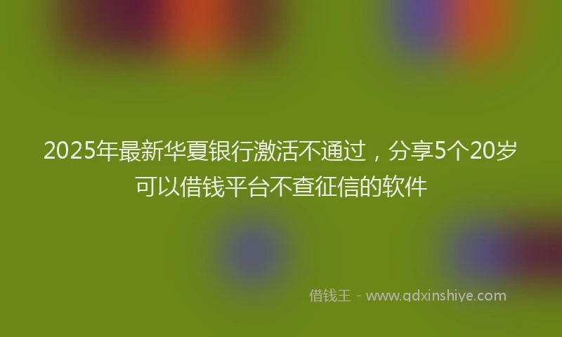 2025年最新华夏银行激活不通过，分享5个20岁可以借钱平台不查征信的软件