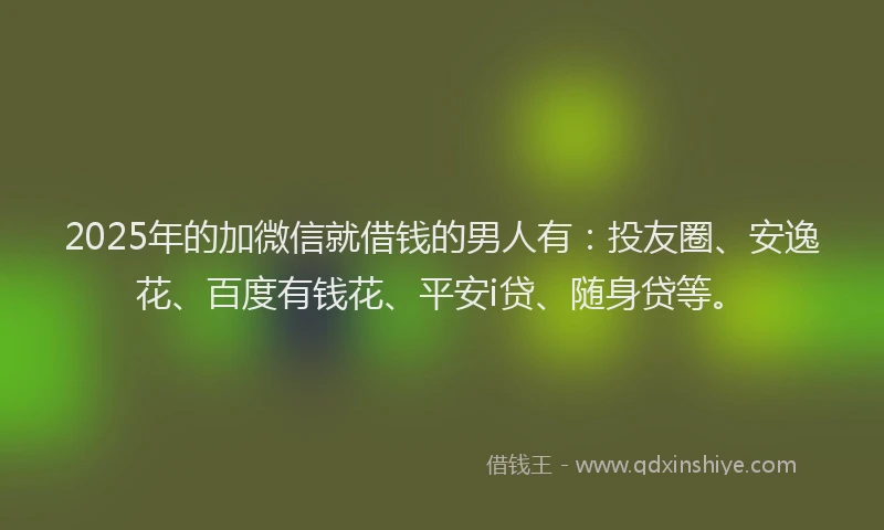2025年的加微信就借钱的男人有：投友圈、安逸花、百度有钱花、平安i贷、随身贷等。