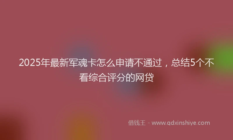 2025年最新军魂卡怎么申请不通过，总结5个不看综合评分的网贷