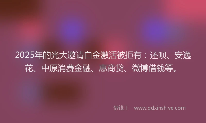 2025年的光大邀请白金激活被拒有：还呗、安逸花、中原消费金融、惠商贷、微博借钱等。