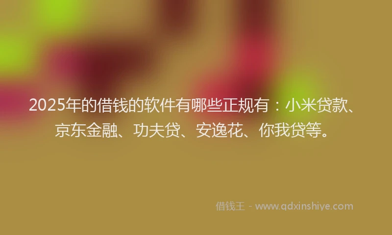 2025年的借钱的软件有哪些正规有：小米贷款、京东金融、功夫贷、安逸花、你我贷等。
