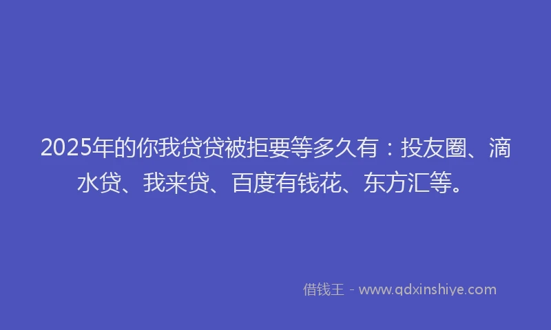 2025年的你我贷贷被拒要等多久有：投友圈、滴水贷、我来贷、百度有钱花、东方汇等。