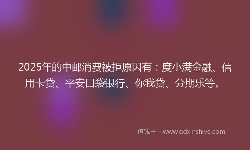 2025年的中邮消费被拒原因有：度小满金融、信用卡贷、平安口袋银行、你我贷、分期乐等。