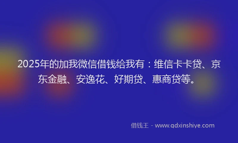 2025年的加我微信借钱给我有：维信卡卡贷、京东金融、安逸花、好期贷、惠商贷等。