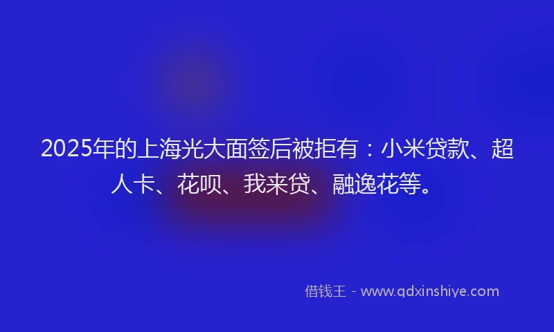 2025年的上海光大面签后被拒有：小米贷款、超人卡、花呗、我来贷、融逸花等。