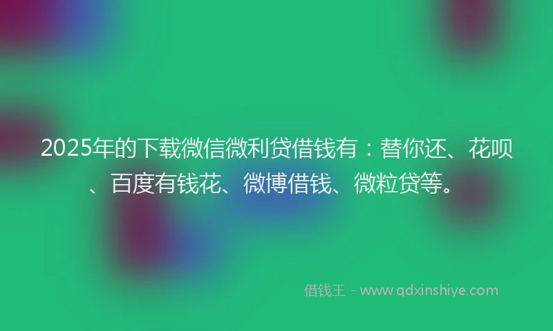 2025年的下载微信微利贷借钱有：替你还、花呗、百度有钱花、微博借钱、微粒贷等。