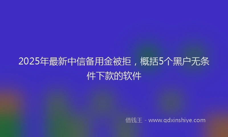 2025年最新中信备用金被拒，概括5个黑户无条件下款的软件
