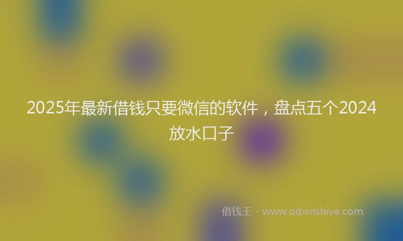 2025年最新借钱只要微信的软件，盘点五个2024放水口子
