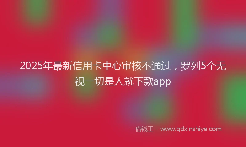 2025年最新信用卡中心审核不通过，罗列5个无视一切是人就下款app