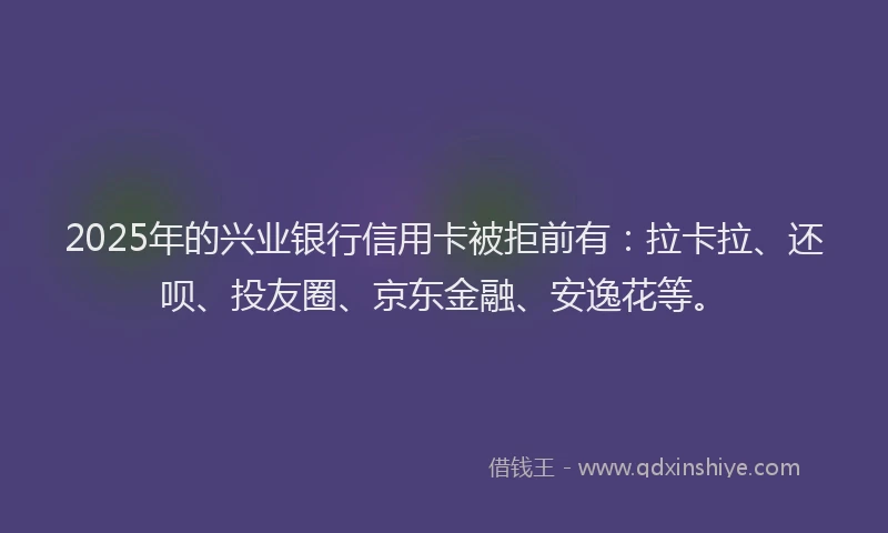 2025年的兴业银行信用卡被拒前有：拉卡拉、还呗、投友圈、京东金融、安逸花等。