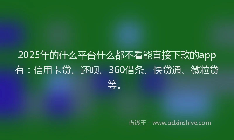 2025年的什么平台什么都不看能直接下款的app有：信用卡贷、还呗、360借条、快贷通、微粒贷等。