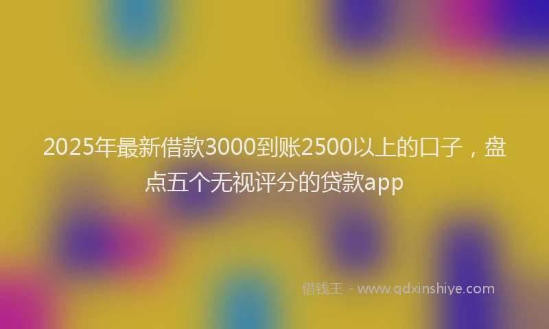 2025年最新借款3000到账2500以上的口子，盘点五个无视评分的贷款app