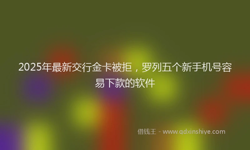 2025年最新交行金卡被拒，罗列五个新手机号容易下款的软件