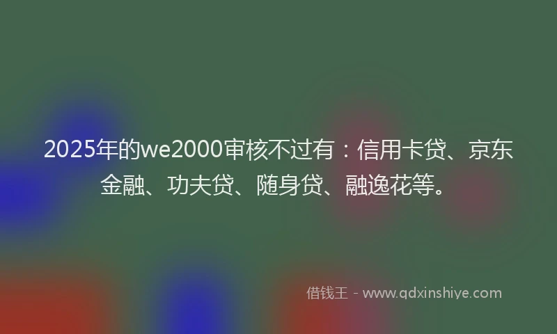 2025年的we2000审核不过有：信用卡贷、京东金融、功夫贷、随身贷、融逸花等。