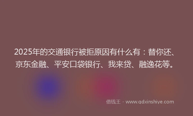 2025年的交通银行被拒原因有什么有：替你还、京东金融、平安口袋银行、我来贷、融逸花等。