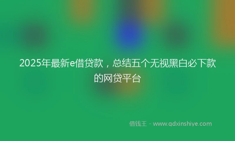 2025年最新e借贷款，总结五个无视黑白必下款的网贷平台