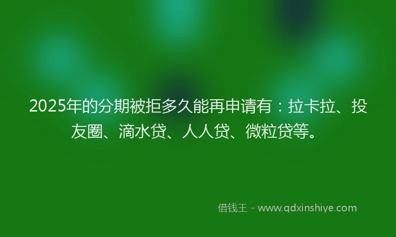 2025年的分期被拒多久能再申请有：拉卡拉、投友圈、滴水贷、人人贷、微粒贷等。