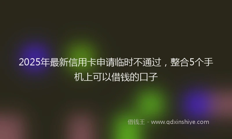 2025年最新信用卡申请临时不通过，整合5个手机上可以借钱的口子