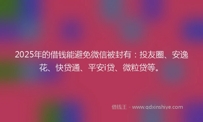 2025年的借钱能避免微信被封有：投友圈、安逸花、快贷通、平安i贷、微粒贷等。