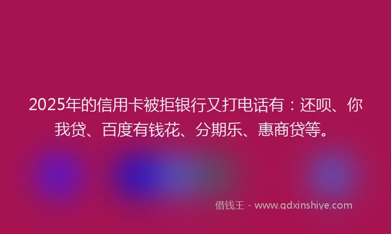 2025年的信用卡被拒银行又打电话有：还呗、你我贷、百度有钱花、分期乐、惠商贷等。